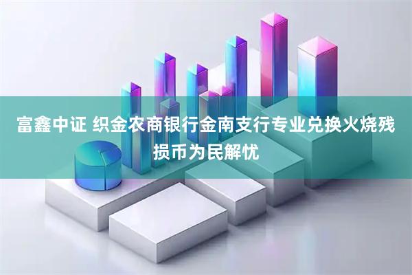 富鑫中证 织金农商银行金南支行专业兑换火烧残损币为民解忧