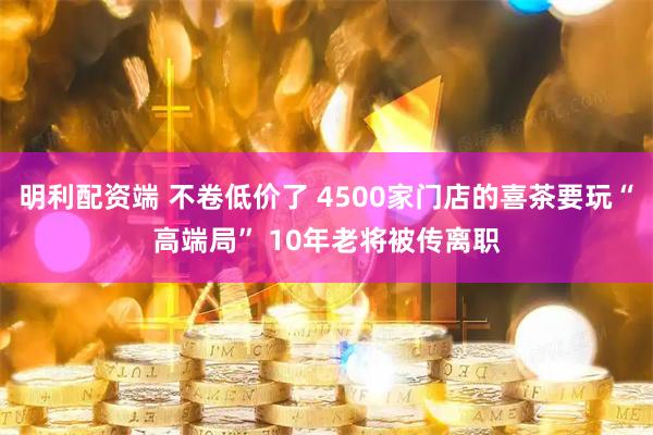 明利配资端 不卷低价了 4500家门店的喜茶要玩“高端局” 10年老将被传离职